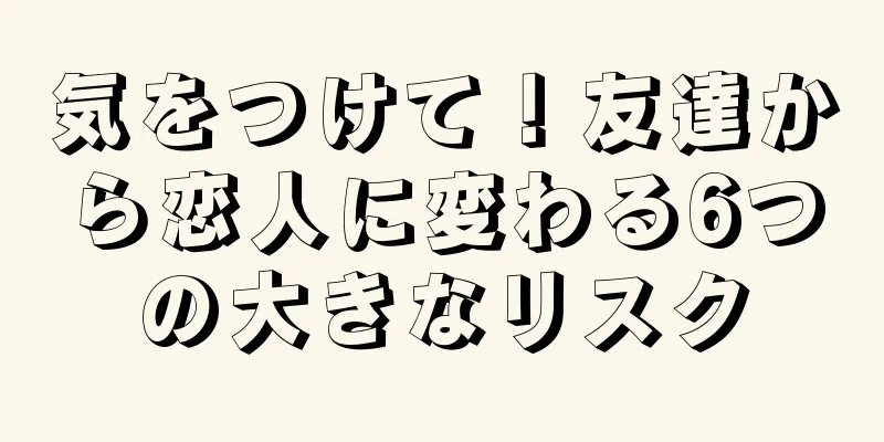 気をつけて！友達から恋人に変わる6つの大きなリスク