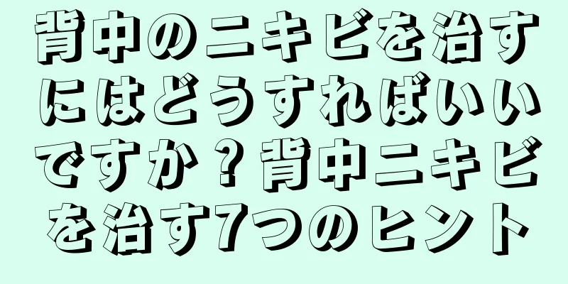 背中のニキビを治すにはどうすればいいですか？背中ニキビを治す7つのヒント