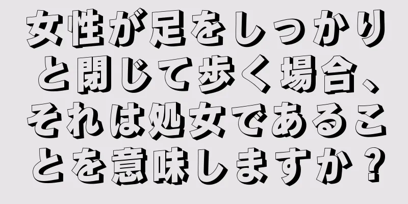 女性が足をしっかりと閉じて歩く場合、それは処女であることを意味しますか？