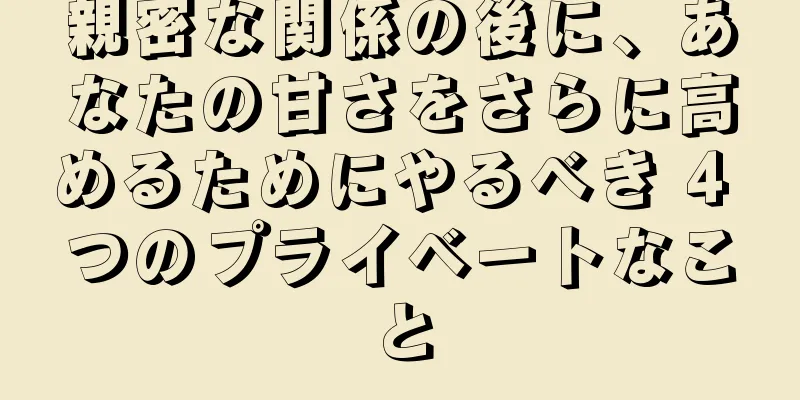 親密な関係の後に、あなたの甘さをさらに高めるためにやるべき 4 つのプライベートなこと