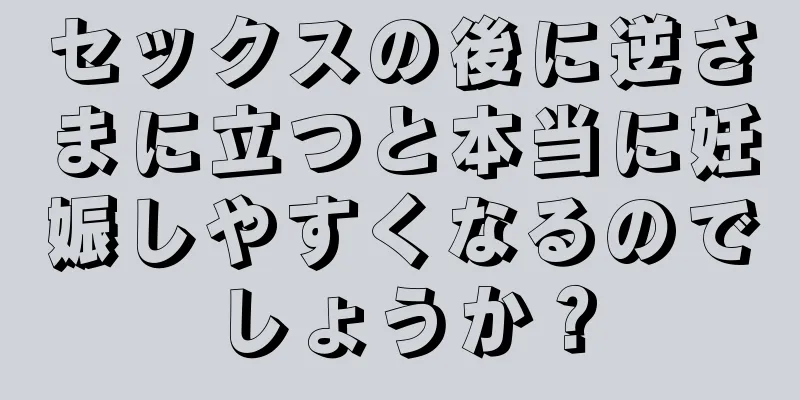 セックスの後に逆さまに立つと本当に妊娠しやすくなるのでしょうか？