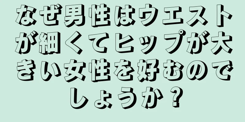 なぜ男性はウエストが細くてヒップが大きい女性を好むのでしょうか？
