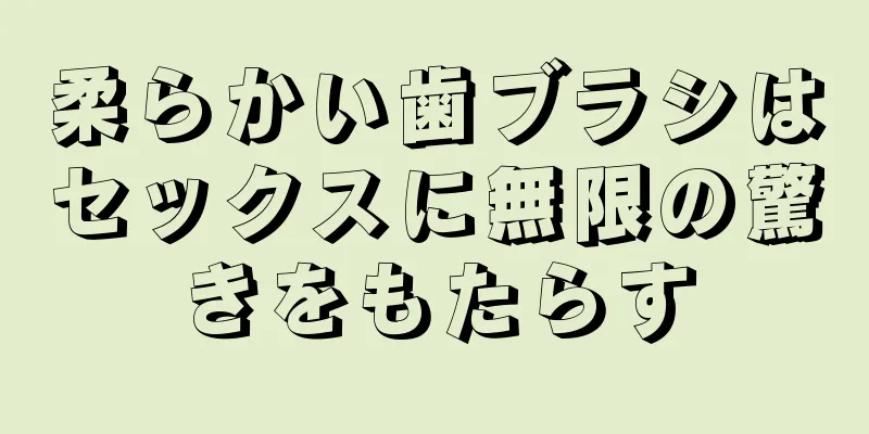 柔らかい歯ブラシはセックスに無限の驚きをもたらす