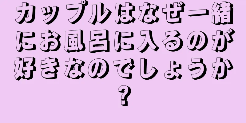 カップルはなぜ一緒にお風呂に入るのが好きなのでしょうか?