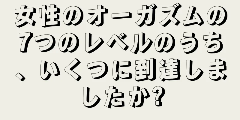 女性のオーガズムの7つのレベルのうち、いくつに到達しましたか?