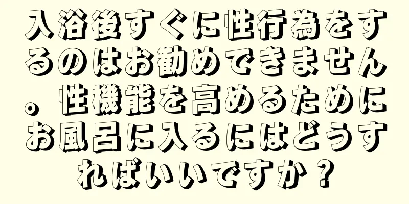 入浴後すぐに性行為をするのはお勧めできません。性機能を高めるためにお風呂に入るにはどうすればいいですか？