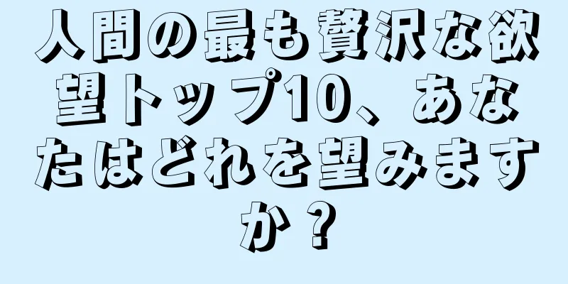 人間の最も贅沢な欲望トップ10、あなたはどれを望みますか？
