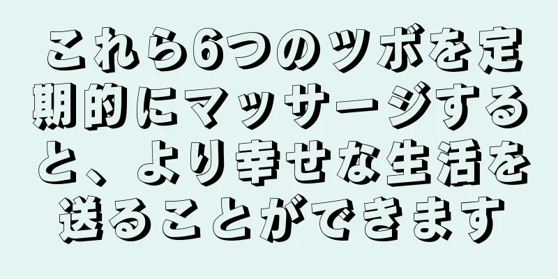 これら6つのツボを定期的にマッサージすると、より幸せな生活を送ることができます