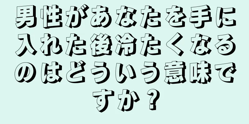 男性があなたを手に入れた後冷たくなるのはどういう意味ですか？