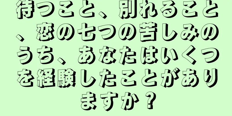 待つこと、別れること、恋の七つの苦しみのうち、あなたはいくつを経験したことがありますか？