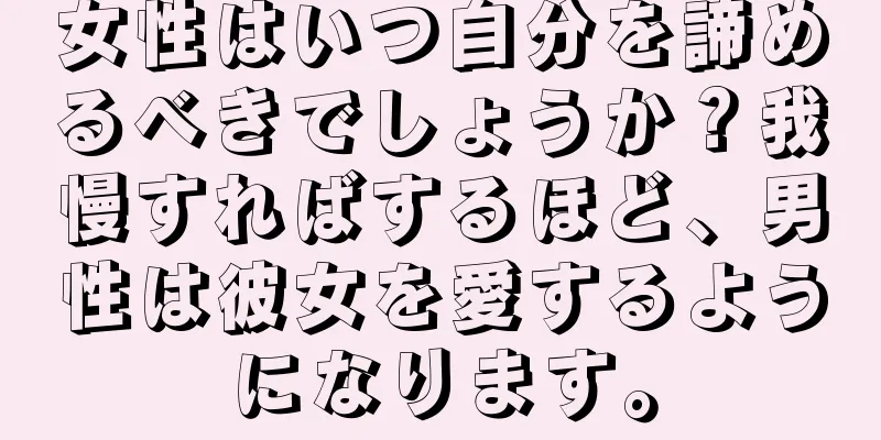 女性はいつ自分を諦めるべきでしょうか？我慢すればするほど、男性は彼女を愛するようになります。