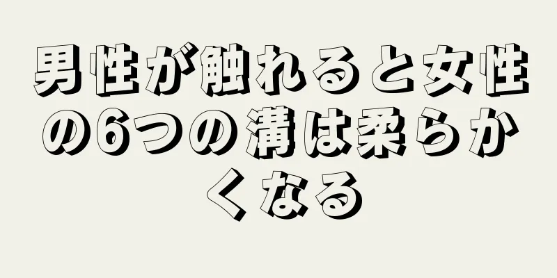 男性が触れると女性の6つの溝は柔らかくなる
