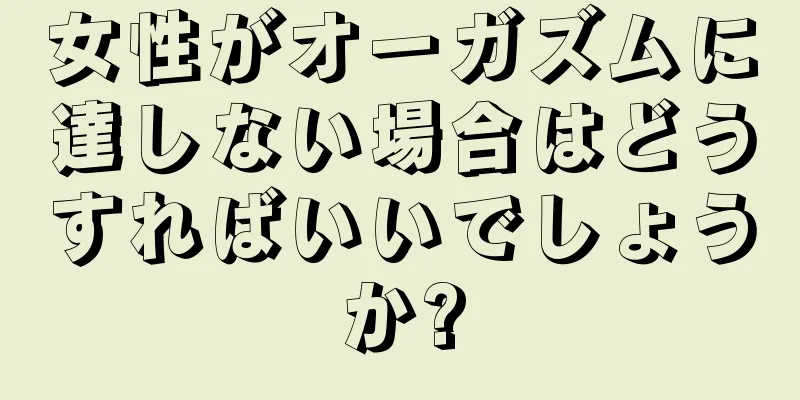 女性がオーガズムに達しない場合はどうすればいいでしょうか?
