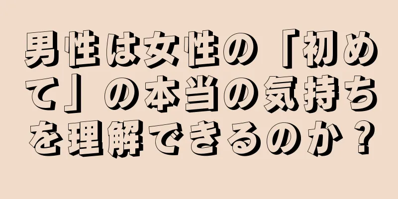 男性は女性の「初めて」の本当の気持ちを理解できるのか？
