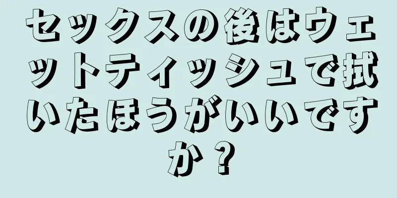 セックスの後はウェットティッシュで拭いたほうがいいですか？