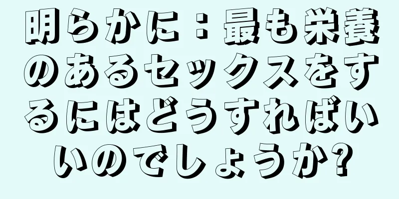 明らかに：最も栄養のあるセックスをするにはどうすればいいのでしょうか?