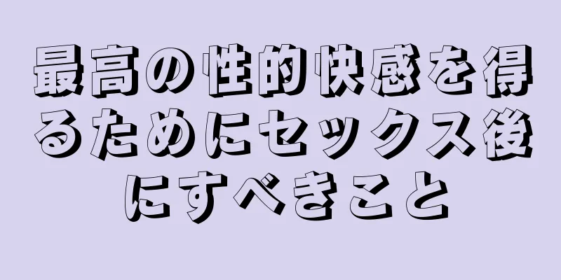 最高の性的快感を得るためにセックス後にすべきこと