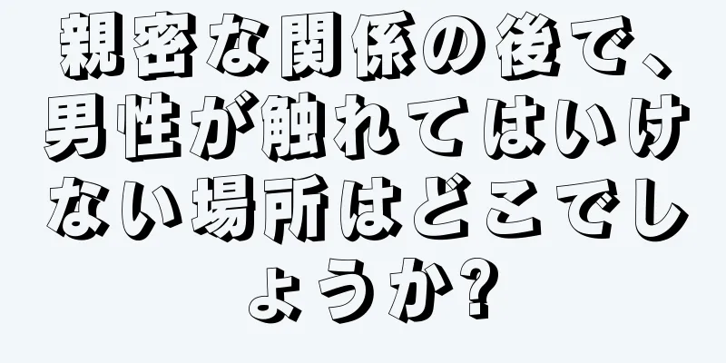 親密な関係の後で、男性が触れてはいけない場所はどこでしょうか?