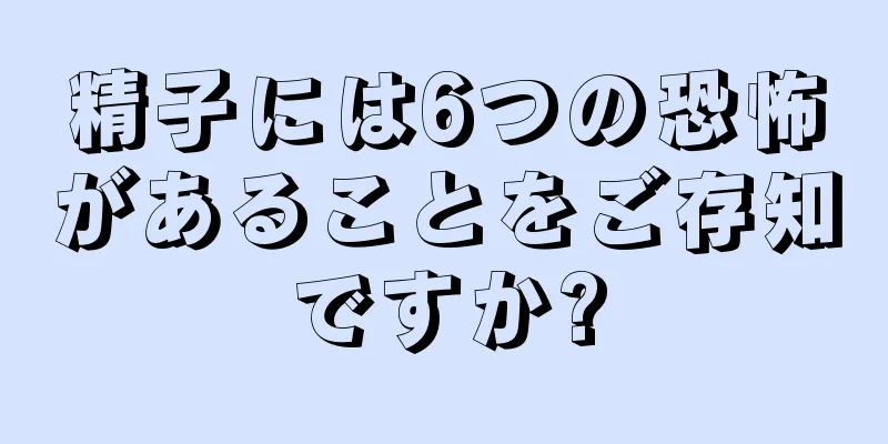 精子には6つの恐怖があることをご存知ですか?