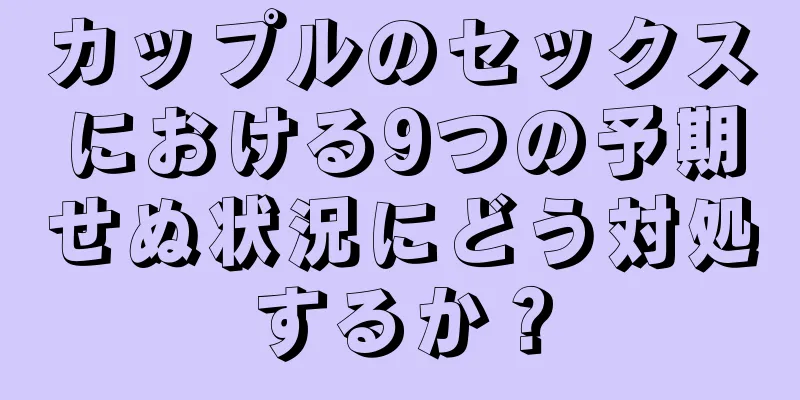 カップルのセックスにおける9つの予期せぬ状況にどう対処するか？