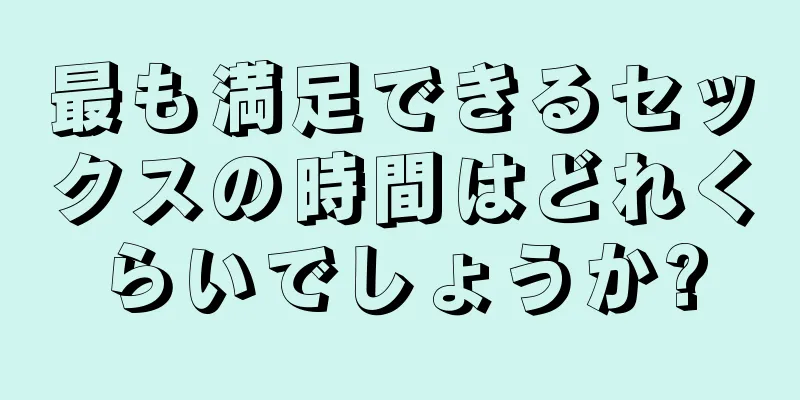 最も満足できるセックスの時間はどれくらいでしょうか?