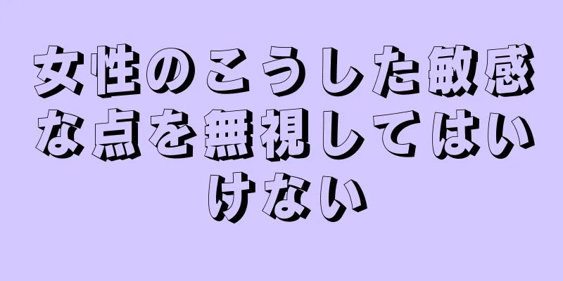 女性のこうした敏感な点を無視してはいけない