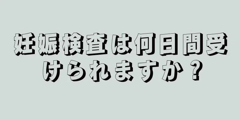 妊娠検査は何日間受けられますか？