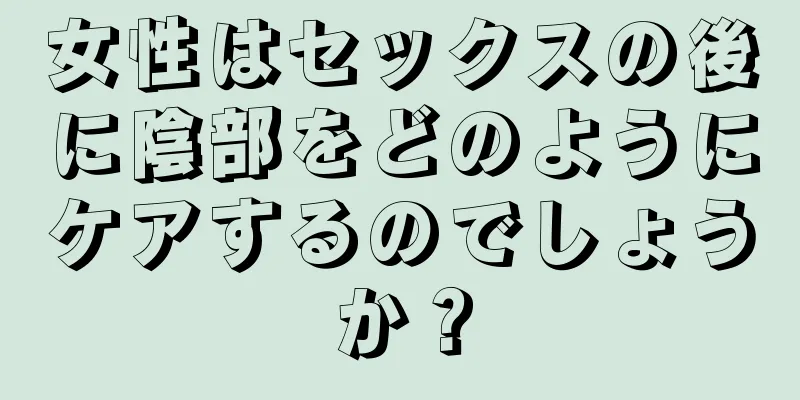 女性はセックスの後に陰部をどのようにケアするのでしょうか？