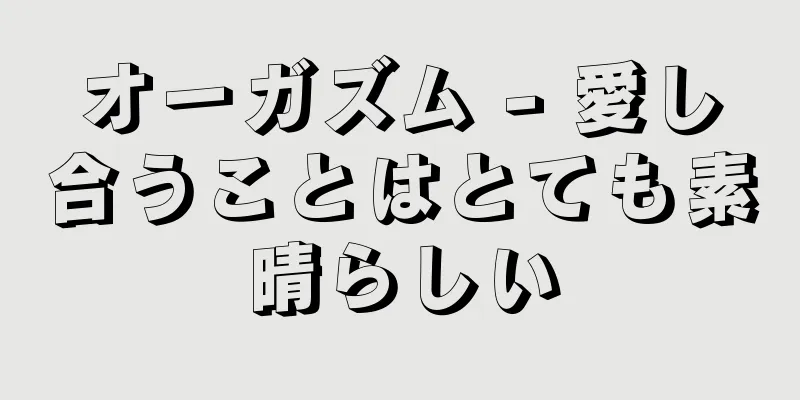 オーガズム - 愛し合うことはとても素晴らしい
