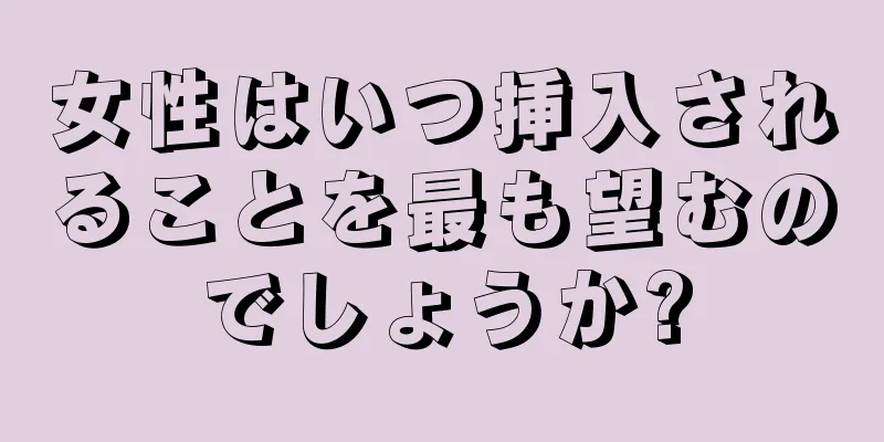 女性はいつ挿入されることを最も望むのでしょうか?