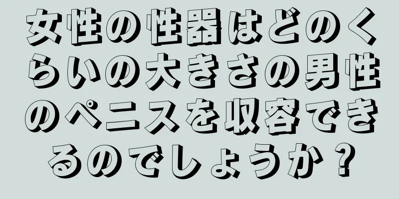 女性の性器はどのくらいの大きさの男性のペニスを収容できるのでしょうか？