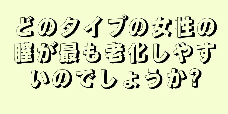 どのタイプの女性の膣が最も老化しやすいのでしょうか?
