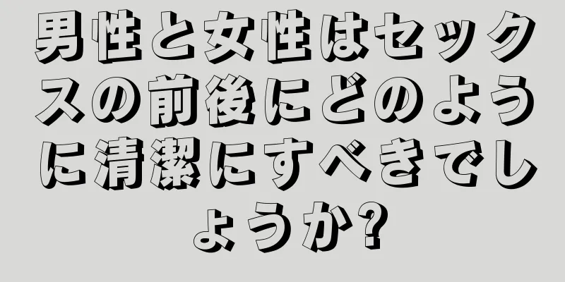 男性と女性はセックスの前後にどのように清潔にすべきでしょうか?