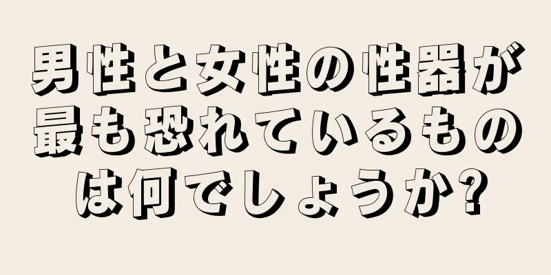 男性と女性の性器が最も恐れているものは何でしょうか?