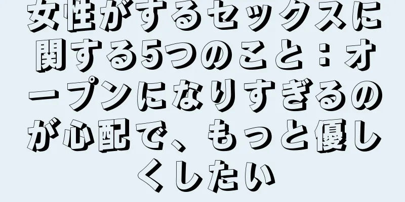 女性がするセックスに関する5つのこと：オープンになりすぎるのが心配で、もっと優しくしたい